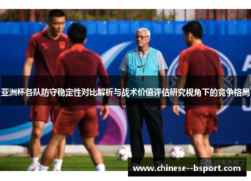 亚洲杯各队防守稳定性对比解析与战术价值评估研究视角下的竞争格局 亚洲杯各队防守稳定性对比解析与战术价值评估研究视角下的竞争格局